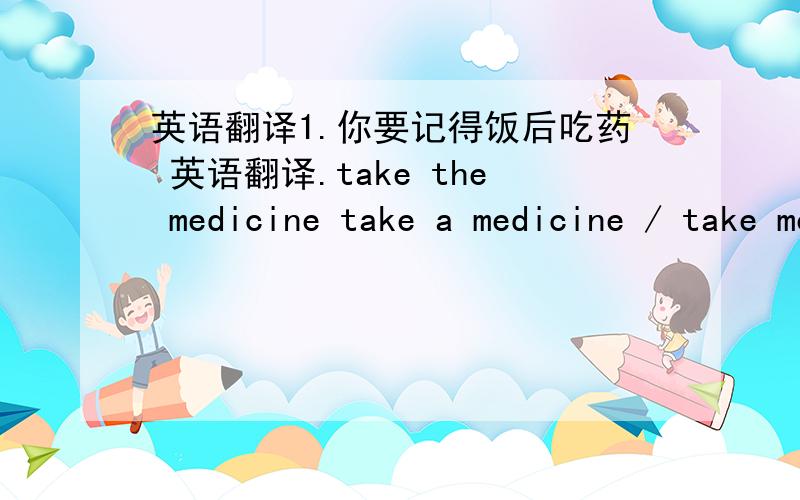 英语翻译1.你要记得饭后吃药 英语翻译.take the medicine take a medicine / take medicine.那个准确啊,是the medicne吧?