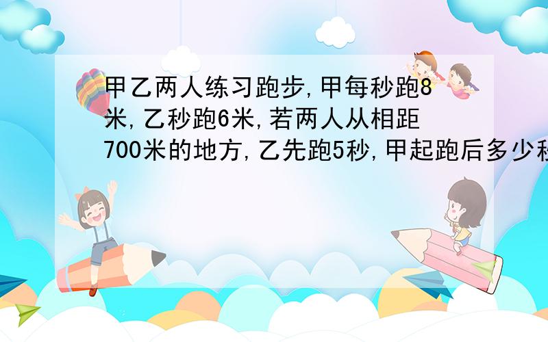 甲乙两人练习跑步,甲每秒跑8米,乙秒跑6米,若两人从相距700米的地方,乙先跑5秒,甲起跑后多少秒后相遇定有重赏!