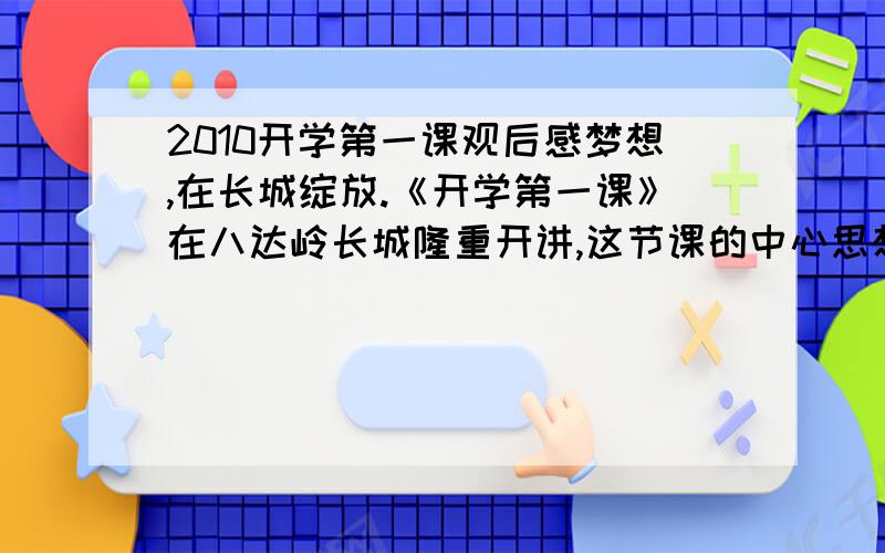 2010开学第一课观后感梦想,在长城绽放.《开学第一课》在八达岭长城隆重开讲,这节课的中心思想是“我的