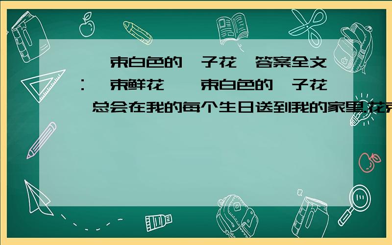 《一束白色的栀子花》答案全文：一束鲜花—一束白色的栀子花,总会在我的每个生日送到我的家里.花束里没有通常可见的留言卡；到花店老板那里也查不出赠花人的姓名,因为这花是现金零