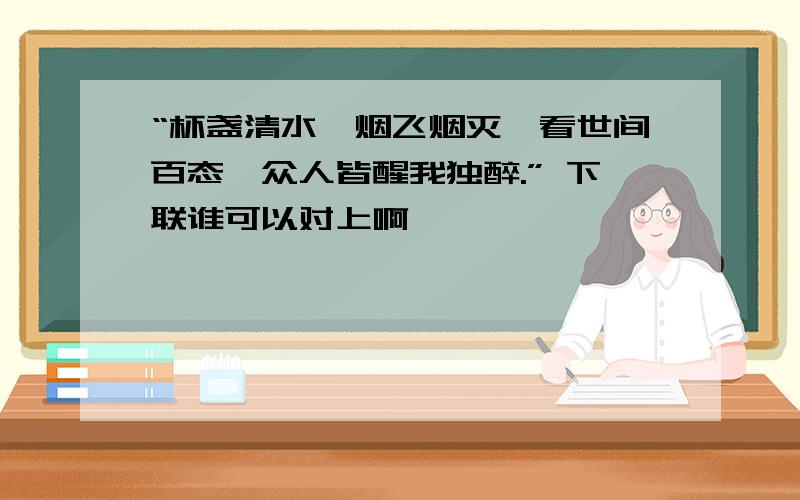 “杯盏清水,烟飞烟灭,看世间百态,众人皆醒我独醉.” 下联谁可以对上啊