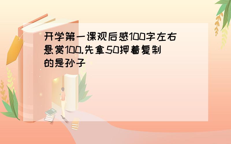 开学第一课观后感100字左右悬赏100.先拿50押着复制的是孙子