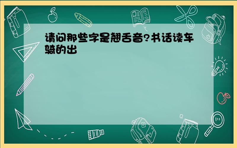 请问那些字是翘舌音?书话读车骑的出