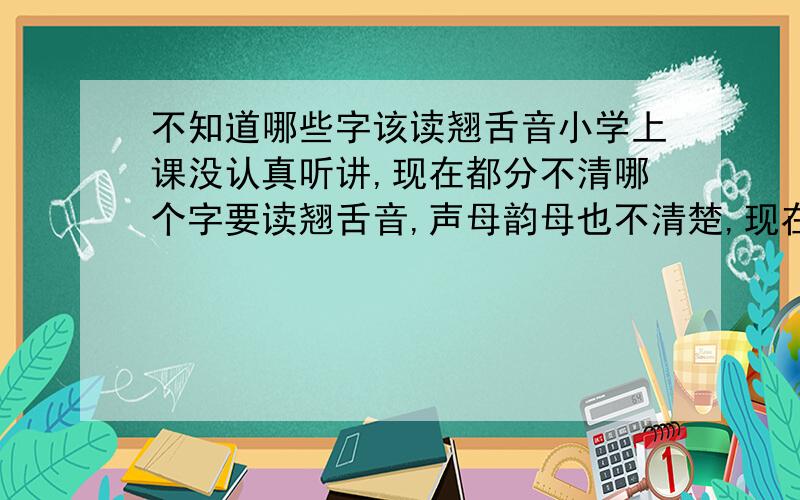 不知道哪些字该读翘舌音小学上课没认真听讲,现在都分不清哪个字要读翘舌音,声母韵母也不清楚,现在普通话都说不好,全都念平舌音,而且自己听不出自己说的平舌音和翘舌音的区别,别人说