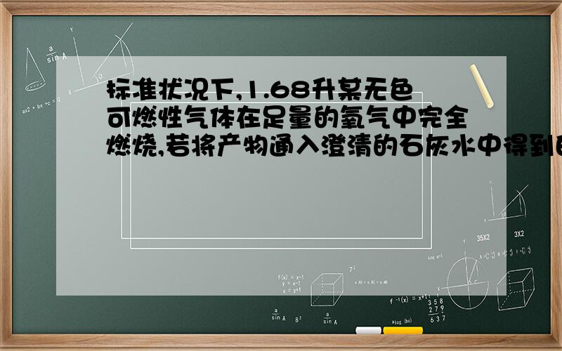 标准状况下,1.68升某无色可燃性气体在足量的氧气中完全燃烧,若将产物通入澄清的石灰水中得到白色沉淀为15克,如果用足量的碱石灰吸收燃烧产物碱石灰增重9.3克.问若原气体为两种等物质的