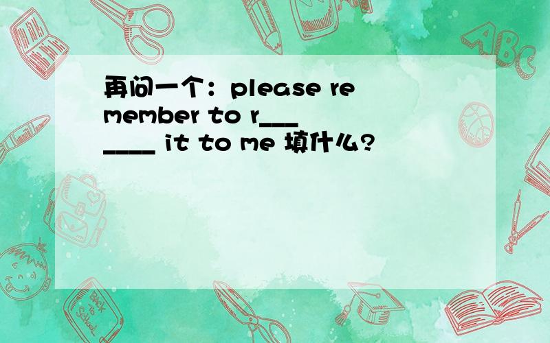 再问一个：please remember to r_______ it to me 填什么?