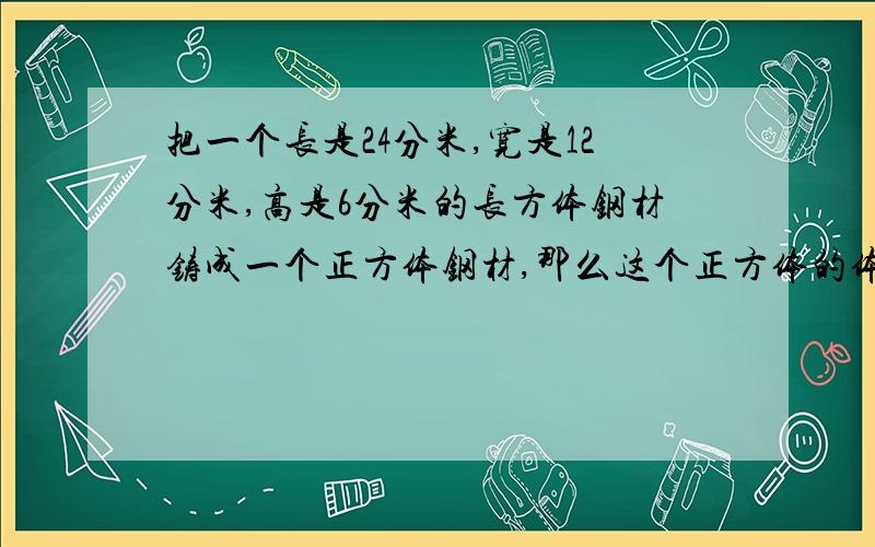 把一个长是24分米,宽是12分米,高是6分米的长方体钢材铸成一个正方体钢材,那么这个正方体的体积是多少?