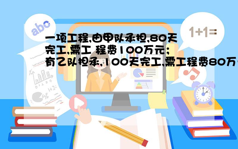 一项工程,由甲队承担,80天完工,需工 程费100万元；有乙队担承,100天完工,需工程费80万元.工程费,实际施工时甲、后,余下有乙队做到工期完工,工需用多 少万元