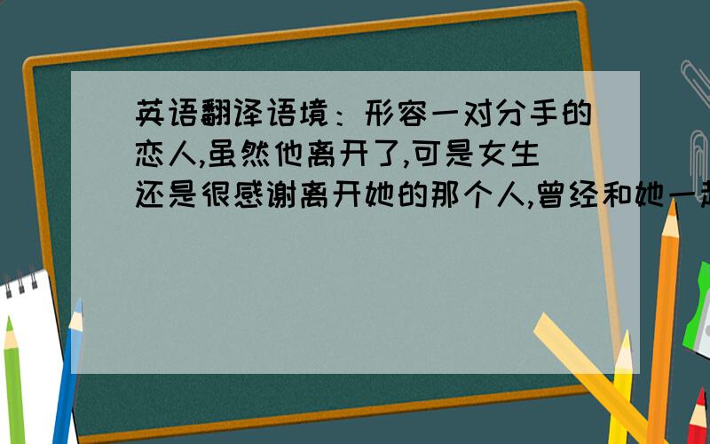 英语翻译语境：形容一对分手的恋人,虽然他离开了,可是女生还是很感谢离开她的那个人,曾经和她一起过.请翻译得准确、详尽一点,