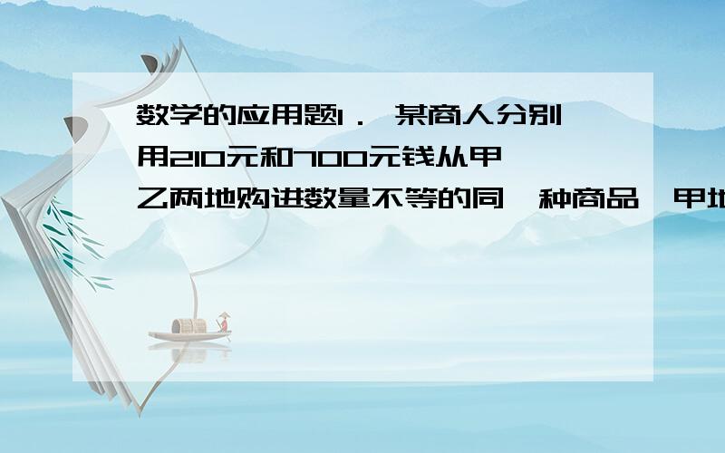 数学的应用题1． 某商人分别用210元和700元钱从甲、乙两地购进数量不等的同一种商品,甲地比乙地每件商品多用3.5元,当他按每件25元销售完时,可赚得340元.问此商人分别从甲、乙两地购这种