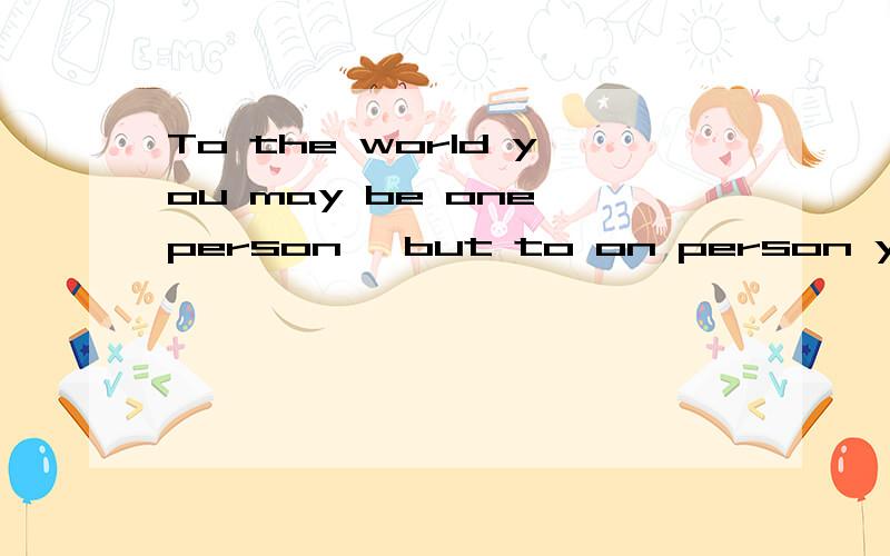 To the world you may be one person ,but to on person you may be the world、这是什么意思./