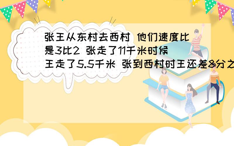 张王从东村去西村 他们速度比是3比2 张走了11千米时候王走了5.5千米 张到西村时王还差8分之3 求全路程