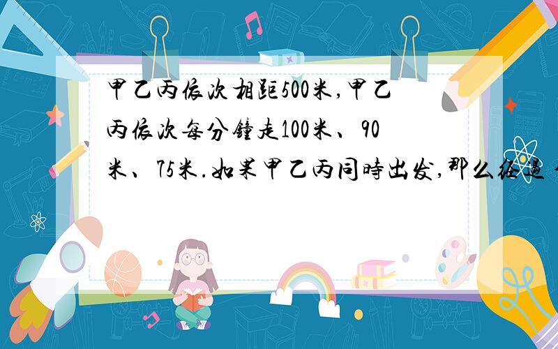 甲乙丙依次相距500米,甲乙丙依次每分钟走100米、90米、75米.如果甲乙丙同时出发,那么经过 分钟,甲第一次与乙丙的距离相等