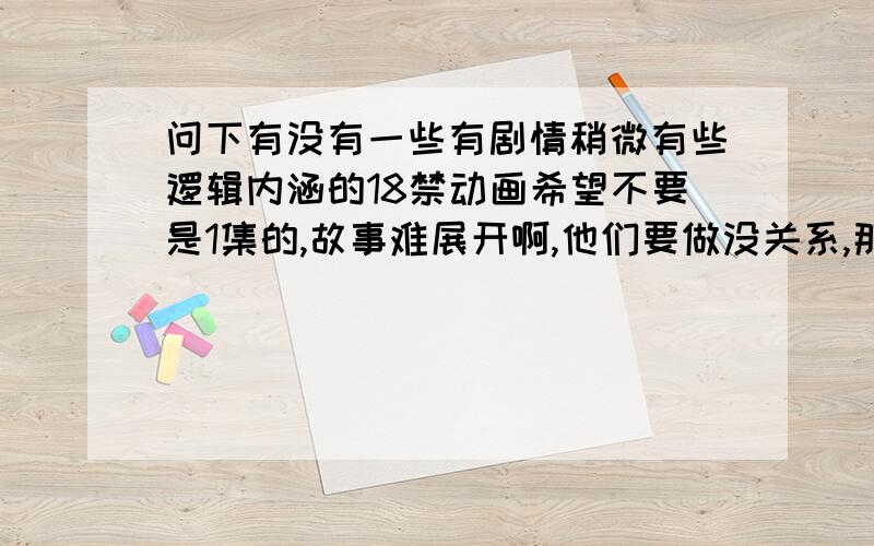 问下有没有一些有剧情稍微有些逻辑内涵的18禁动画希望不要是1集的,故事难展开啊,他们要做没关系,那色色的我也要看嘿嘿,怎么说都是男人啊,不看白不看,可关键要有点情节逻辑关系,思想内