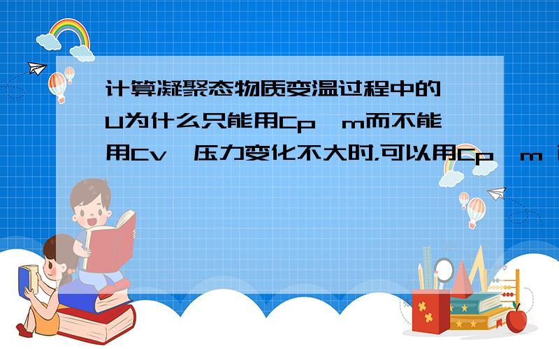 计算凝聚态物质变温过程中的△U为什么只能用Cp,m而不能用Cv,压力变化不大时，可以用Cp,m 而体积变化很小时，不能用Cv,m为什么呢？