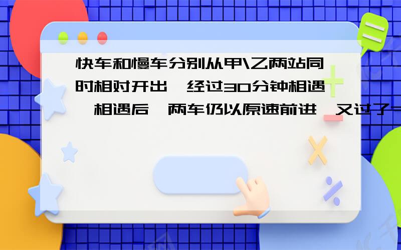 快车和慢车分别从甲\乙两站同时相对开出,经过30分钟相遇,相遇后,两车仍以原速前进,又过了7.慢车到达甲\乙两站的中点,当快车到达乙站时,慢车离甲站还有20千米,甲\乙两站相距多少千米?甲\