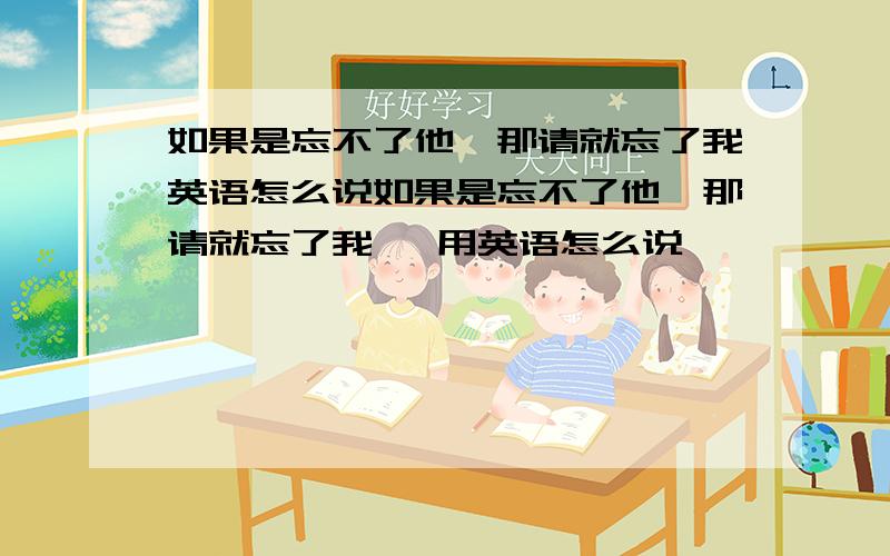 如果是忘不了他,那请就忘了我英语怎么说如果是忘不了他,那请就忘了我   用英语怎么说