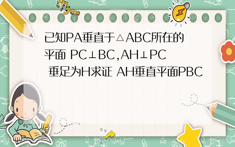 已知PA垂直于△ABC所在的平面 PC⊥BC,AH⊥PC 垂足为H求证 AH垂直平面PBC