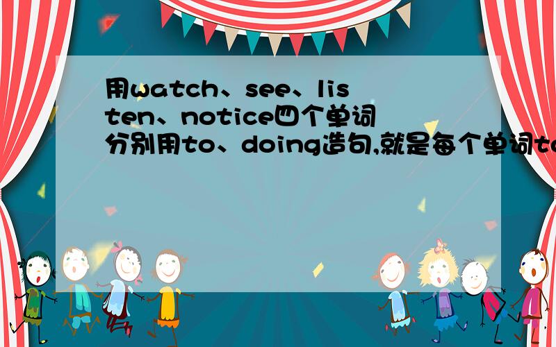 用watch、see、listen、notice四个单词分别用to、doing造句,就是每个单词to、doing各造一个,麻烦句子不用太高的水平 一个初二的水平 就行