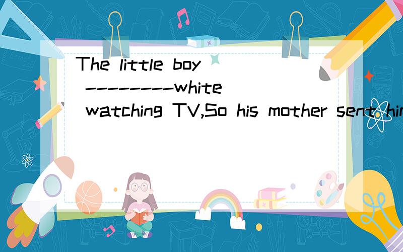 The little boy --------white watching TV,So his mother sent him to bed at once A.fell asleep B.had fallen asleep C.is sleeping 为什么