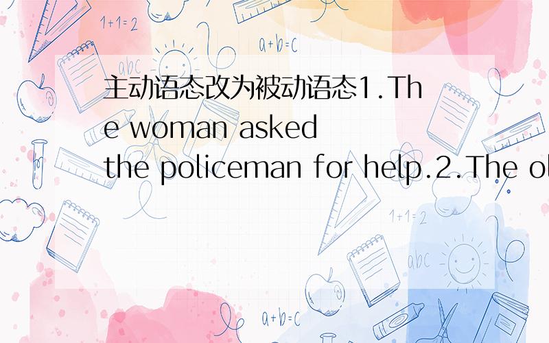 主动语态改为被动语态1.The woman asked the policeman for help.2.The old man on TV tells a story on Sunday.3.Do they use the box as a table?4.She sent me a collection last week.5.The teacher doesn’t teach us math this term.6.Did Lily buy he