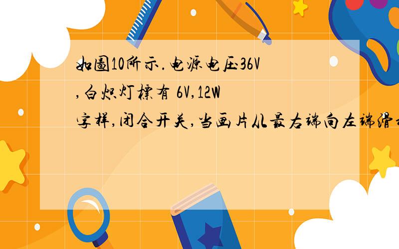 如图10所示.电源电压36V,白炽灯标有 6V,12W 字样,闭合开关,当画片从最右端向左端滑动减小6Ω时,看到了电流表示数增大了0.5A,此时灯泡正常发光,求1、滑动变阻器的最大值2、在未调节时,灯泡的