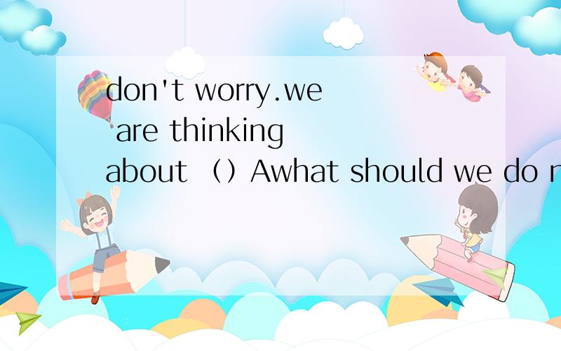 don't worry.we are thinking about （）Awhat should we do nextBif we should do thatC that we should doDhow should we do that