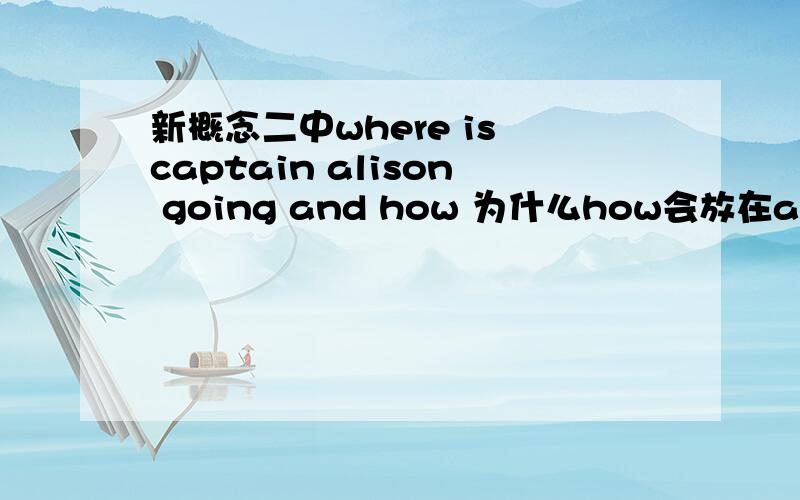 新概念二中where is captain alison going and how 为什么how会放在and后面呢 and不是连接连个相同成分的词句的么 这种特殊疑问词放句末是什么语法啊 求详解!