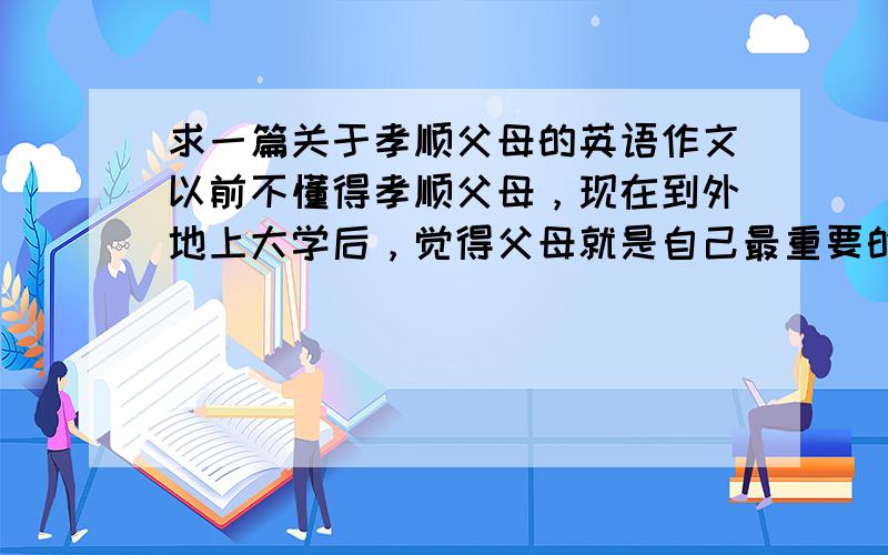 求一篇关于孝顺父母的英语作文以前不懂得孝顺父母，现在到外地上大学后，觉得父母就是自己最重要的人