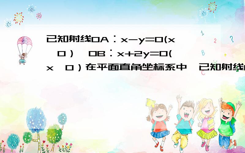 已知射线OA：x-y=0(x≥0）,OB：x+2y=0(x≥0）在平面直角坐标系中,已知射线OA：x-y=0（x》0）.OB：x+2y=0（x》0）.过点P（1,0）作直线分别交射线OA,OB于点A,B.(1)AB中点为P ,求直线AB方程(2)在（1）的条件