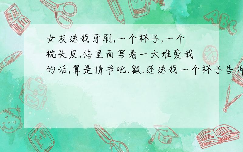 女友送我牙刷,一个杯子,一个枕头皮,信里面写着一大堆爱我的话,算是情书吧.额.还送我一个杯子告诉我说要以后喝咖啡喝水都要用这个杯子,送我牙刷,让我每天早晨刷牙用,一个枕头皮,上面有