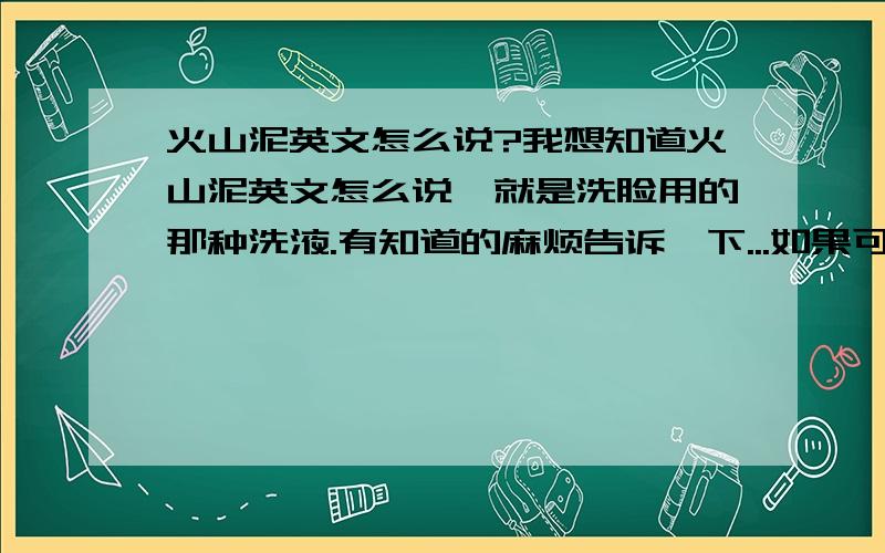 火山泥英文怎么说?我想知道火山泥英文怎么说,就是洗脸用的那种洗液.有知道的麻烦告诉一下...如果可以的话,推荐一些在美国去黑头和收毛孔的洗液的牌子,如果有图或介绍就更好了,是在美