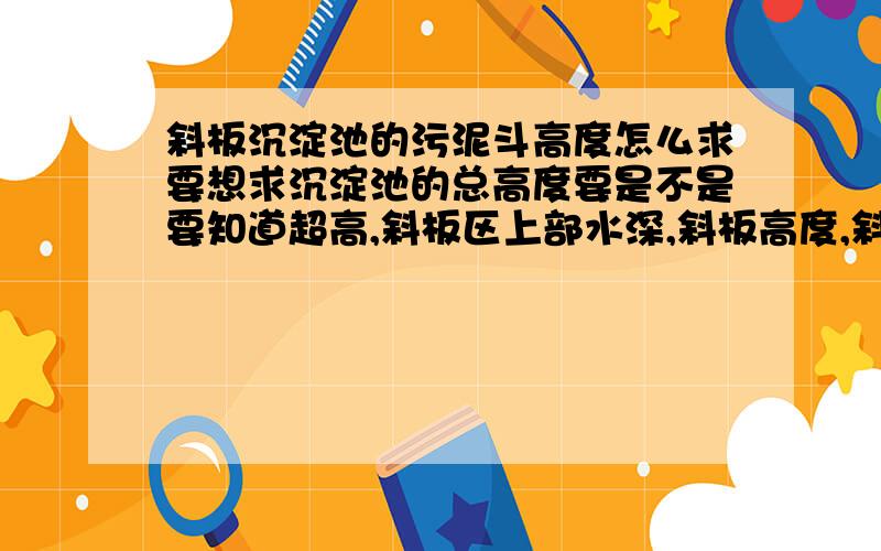 斜板沉淀池的污泥斗高度怎么求要想求沉淀池的总高度要是不是要知道超高,斜板区上部水深,斜板高度,斜板下缓冲层高和污泥斗高度才可以?那污泥斗高度怎么求呢?还有沉淀池的超高要取多