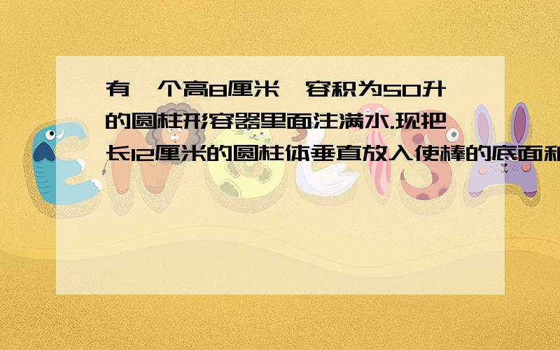 有一个高8厘米、容积为50升的圆柱形容器里面注满水.现把长12厘米的圆柱体垂直放入使棒的底面和容器的底面相接触,这时一部分水从容器中溢出.当把铁棒拿出来后,容器中水的高度只有6厘米