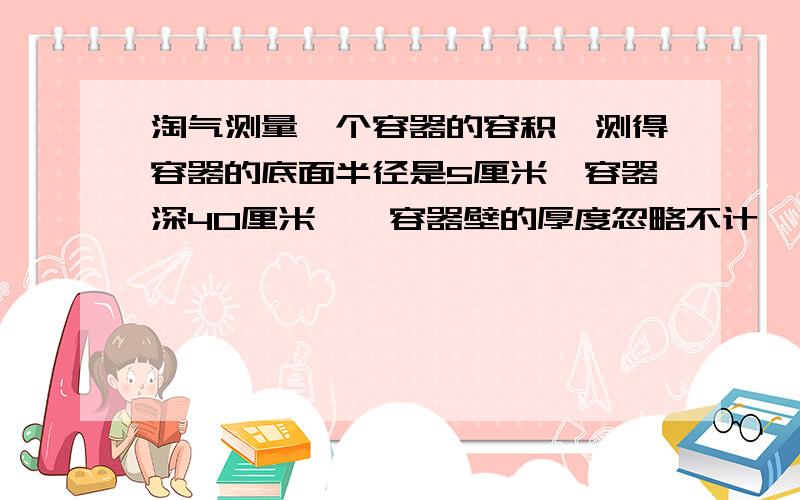 淘气测量一个容器的容积,测得容器的底面半径是5厘米,容器深40厘米,【容器壁的厚度忽略不计】,然后给容器盛入一些水,倒放时水高35厘米,正放时水高30厘米,请根据这些信息求出容器容积.