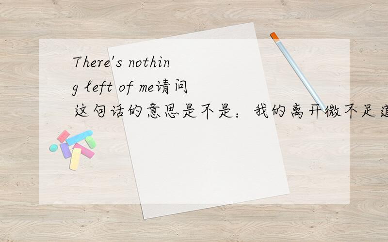 There's nothing left of me请问这句话的意思是不是：我的离开微不足道left of me的意思就是“我离开后”吧.