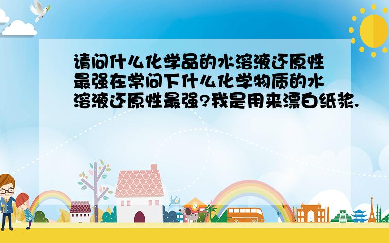 请问什么化学品的水溶液还原性最强在常问下什么化学物质的水溶液还原性最强?我是用来漂白纸浆.