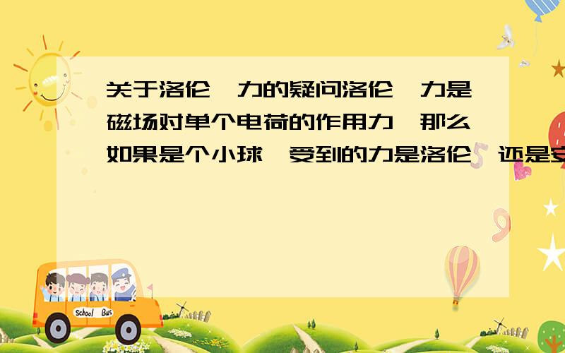 关于洛伦兹力的疑问洛伦兹力是磁场对单个电荷的作用力,那么如果是个小球,受到的力是洛伦兹还是安培力?应该用F=LBI还是F=QVB计算?