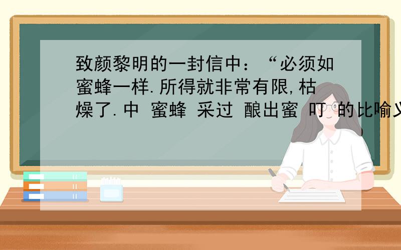 致颜黎明的一封信中：“必须如蜜蜂一样.所得就非常有限,枯燥了.中 蜜蜂 采过 酿出蜜 叮 的比喻义是还有一个青年写信给素不相识的鲁迅，鲁迅写了回信。读了这部分回信，你觉得鲁迅具