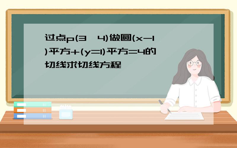 过点p(3,4)做圆(x-1)平方+(y=1)平方=4的切线求切线方程