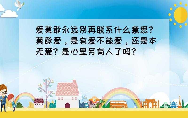 爱莫敢永远别再联系什么意思?莫敢爱，是有爱不能爱，还是本无爱？是心里另有人了吗？