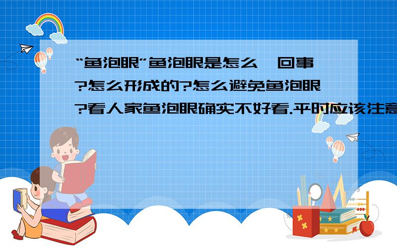 “鱼泡眼”鱼泡眼是怎么一回事?怎么形成的?怎么避免鱼泡眼?看人家鱼泡眼确实不好看.平时应该注意什么才能避免?请说的准确点,不然分数不好给大…哈哈