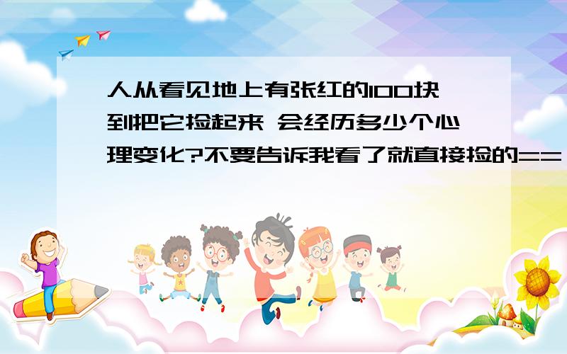 人从看见地上有张红的100块到把它捡起来 会经历多少个心理变化?不要告诉我看了就直接捡的==