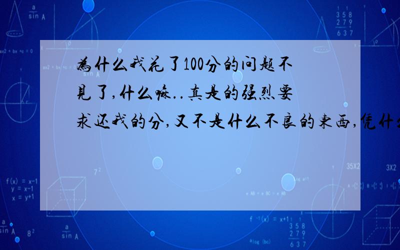 为什么我花了100分的问题不见了,什么嘛..真是的强烈要求还我的分,又不是什么不良的东西,凭什么不把我的问题公开出来,怎么有这样的系统...以后在也不相信这个东西了!不呢就还我分,不呢