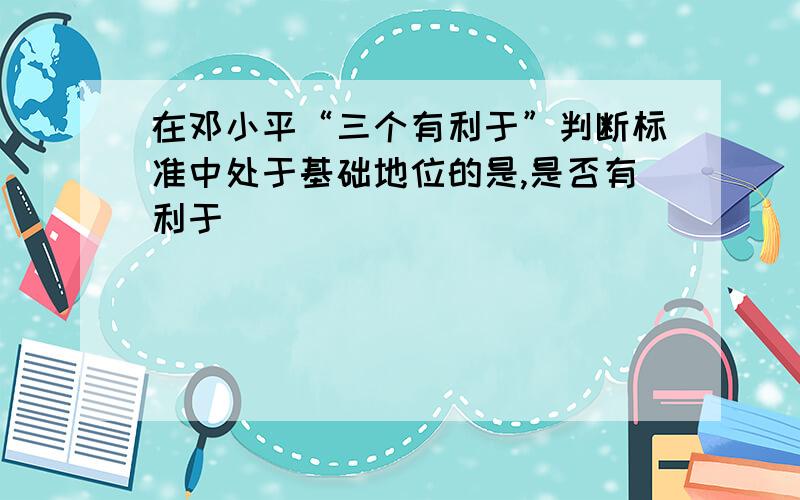 在邓小平“三个有利于”判断标准中处于基础地位的是,是否有利于 ( )