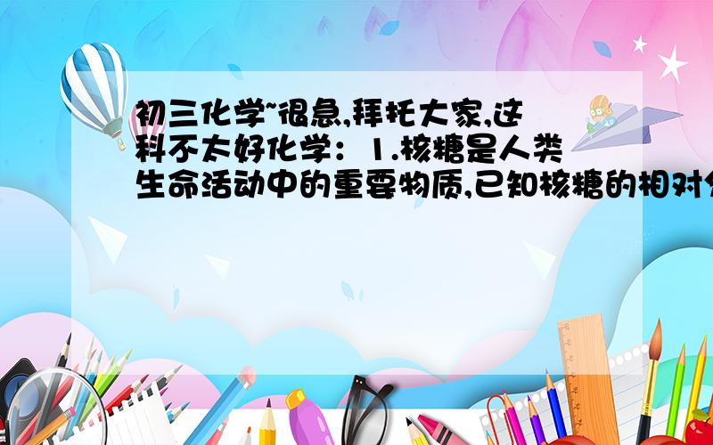 初三化学~很急,拜托大家,这科不太好化学：1.核糖是人类生命活动中的重要物质,已知核糖的相对分子质量为150,其中含碳40%,氢6.7%,其余为氧.求核糖的化学式.    2.1989年世界卫生组织把铝列为食