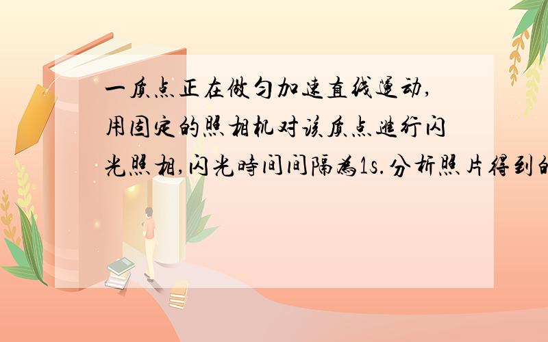 一质点正在做匀加速直线运动,用固定的照相机对该质点进行闪光照相,闪光时间间隔为1s.分析照片得到的数据,发现质点在第1次、第2次闪光的时间间隔内移动了2m；在第3次、第4次闪光的时间