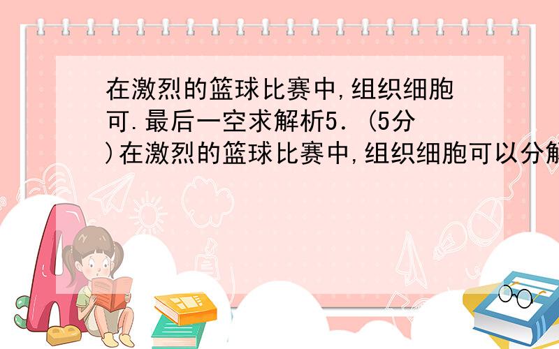 在激烈的篮球比赛中,组织细胞可.最后一空求解析5．(5分)在激烈的篮球比赛中,组织细胞可以分解血液中的营养物质产生能量,那么主要的方式是_______.我们利用营养物质获得能量,也会产生一