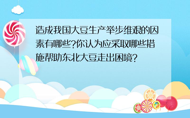 造成我国大豆生产举步维艰的因素有哪些?你认为应采取哪些措施帮助东北大豆走出困境?