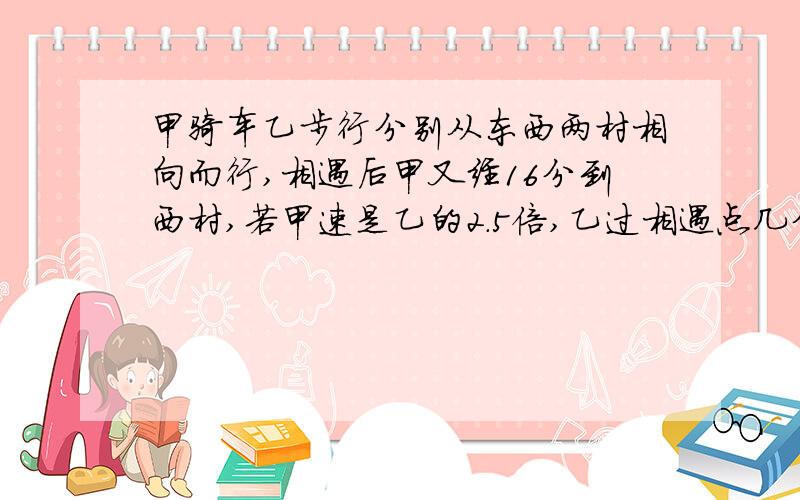 甲骑车乙步行分别从东西两村相向而行,相遇后甲又经16分到西村,若甲速是乙的2.5倍,乙过相遇点几分到东村